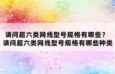 请问超六类网线型号规格有哪些？ 请问超六类网线型号规格有哪些种类